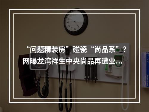 “问题精装房”碰瓷“尚品系”？网曝龙湾祥生中央尚品再遭业主维权！