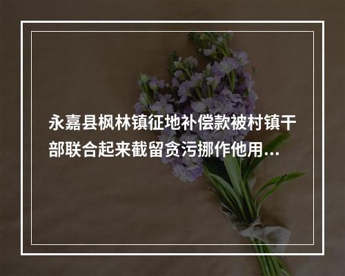 永嘉县枫林镇征地补偿款被村镇干部联合起来截留贪污挪作他用一分钱都不给征地户老百姓
