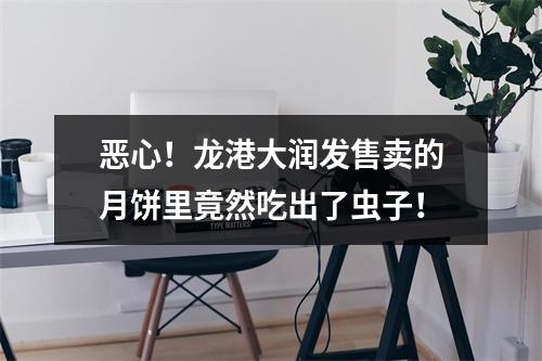 恶心！龙港大润发售卖的月饼里竟然吃出了虫子！