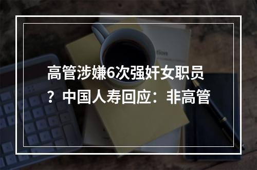 高管涉嫌6次强奸女职员？中国人寿回应：非高管