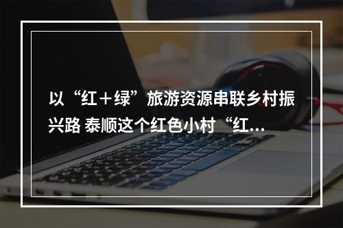 以“红＋绿”旅游资源串联乡村振兴路 泰顺这个红色小村“红”了