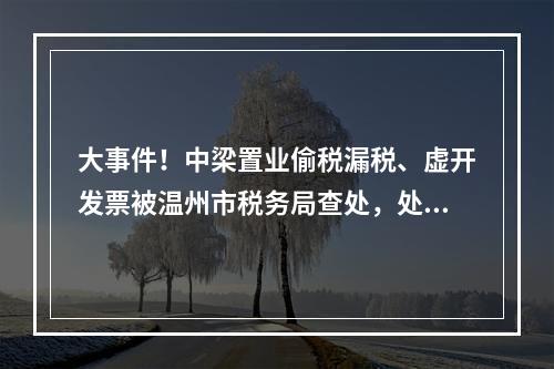 大事件！中梁置业偷税漏税、虚开发票被温州市税务局查处，处罚结果公布！