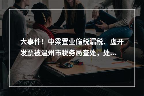 大事件！中梁置业偷税漏税、虚开发票被温州市税务局查处，处罚结果公布！