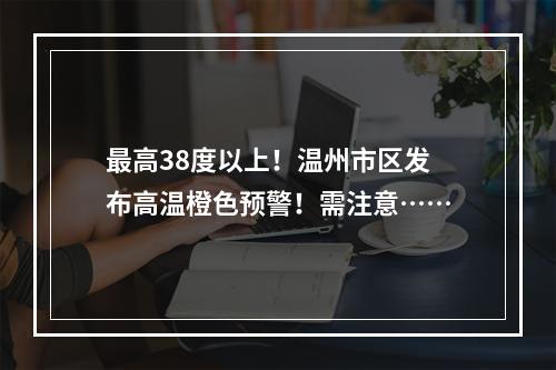 最高38度以上！温州市区发布高温橙色预警！需注意……