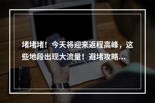 堵堵堵！今天将迎来返程高峰，这些地段出现大流量！避堵攻略请收好~