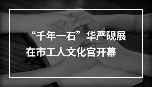“千年一石”华严砚展在市工人文化宫开幕