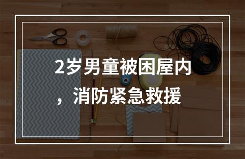 2岁男童被困屋内，消防紧急救援