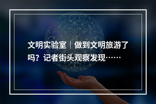 文明实验室｜做到文明旅游了吗？记者街头观察发现……