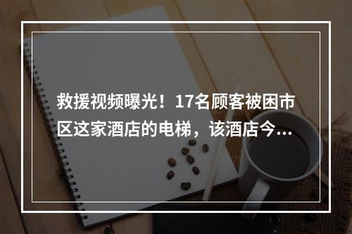 救援视频曝光！17名顾客被困市区这家酒店的电梯，该酒店今年已出现多次“电 ...