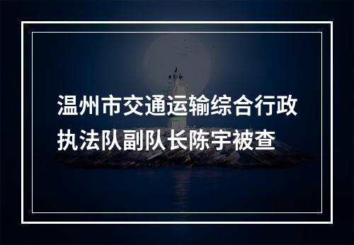 温州市交通运输综合行政执法队副队长陈宇被查