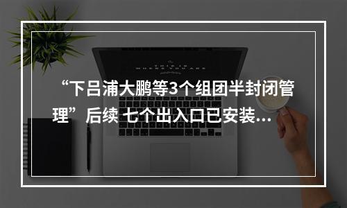“下吕浦大鹏等3个组团半封闭管理”后续 七个出入口已安装道闸 预计10月1日正式运行