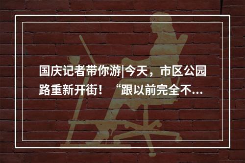 国庆记者带你游|今天，市区公园路重新开街！“跟以前完全不一样了！”