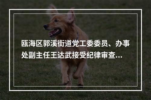 瓯海区郭溪街道党工委委员、办事处副主任王达武接受纪律审查和监察调查