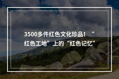 3500多件红色文化珍品！“红色工地”上的“红色记忆”