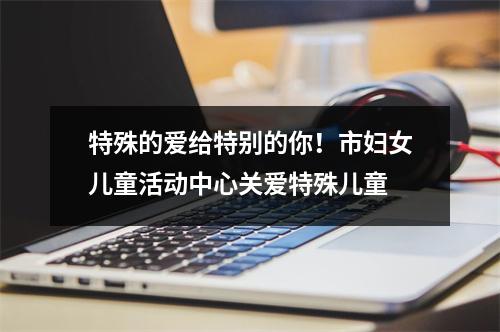 特殊的爱给特别的你！市妇女儿童活动中心关爱特殊儿童