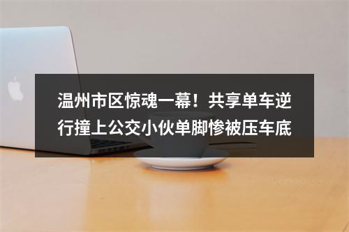 温州市区惊魂一幕！共享单车逆行撞上公交小伙单脚惨被压车底