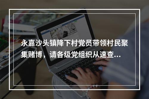 永嘉沙头镇降下村党员带领村民聚集赌博，请各级党组织从速查处