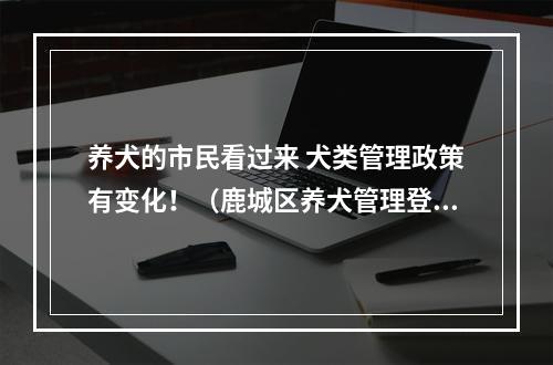 养犬的市民看过来 犬类管理政策有变化！（鹿城区养犬管理登记定点机构名单公示）
