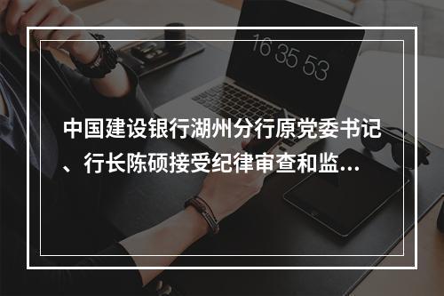 中国建设银行湖州分行原党委书记、行长陈硕接受纪律审查和监察调查