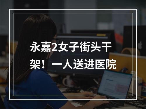 永嘉2女子街头干架！一人送进医院