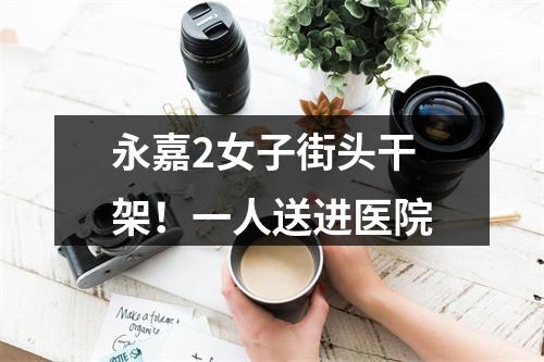 永嘉2女子街头干架！一人送进医院