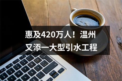 惠及420万人！温州又添一大型引水工程