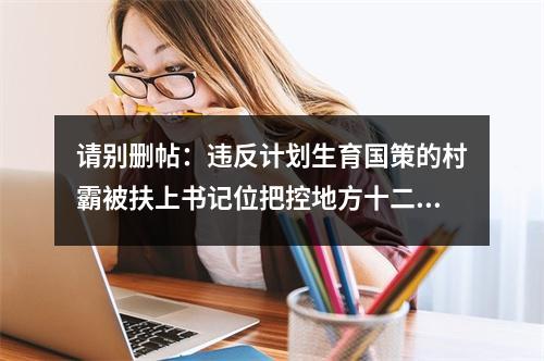 请别删帖：违反计划生育国策的村霸被扶上书记位把控地方十二年公平何在？良序何在？