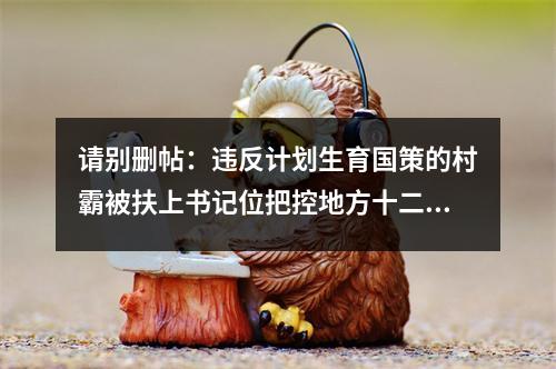 请别删帖：违反计划生育国策的村霸被扶上书记位把控地方十二年公平何在？良序何在？