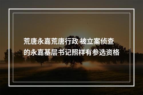 荒唐永嘉荒唐行政 被立案侦查的永嘉基层书记照样有参选资格