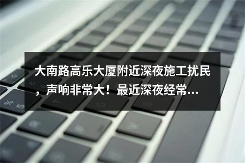 大南路高乐大厦附近深夜施工扰民，声响非常大！最近深夜经常施工，好像在拆什么，怎没
