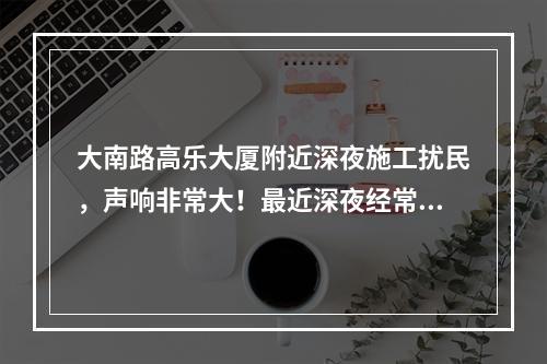 大南路高乐大厦附近深夜施工扰民，声响非常大！最近深夜经常施工，好像在拆什么，怎没