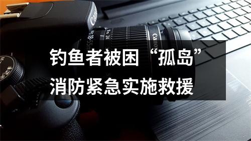 钓鱼者被困“孤岛”消防紧急实施救援