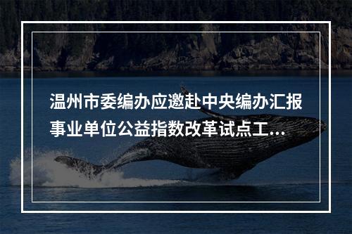 温州市委编办应邀赴中央编办汇报事业单位公益指数改革试点工作