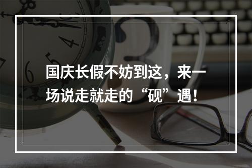 国庆长假不妨到这，来一场说走就走的“砚”遇！