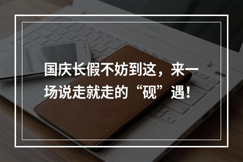 国庆长假不妨到这，来一场说走就走的“砚”遇！