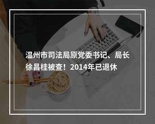 温州市司法局原党委书记、局长徐昌桂被查！2014年已退休