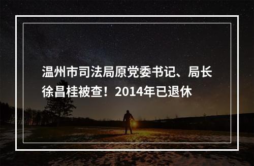 温州市司法局原党委书记、局长徐昌桂被查！2014年已退休