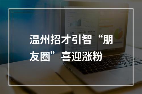温州招才引智“朋友圈”喜迎涨粉