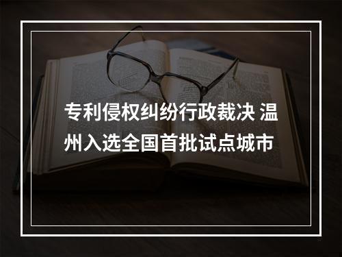 专利侵权纠纷行政裁决 温州入选全国首批试点城市