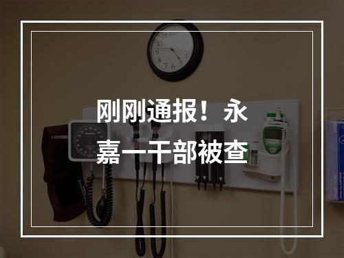 刚刚通报！永嘉一干部被查