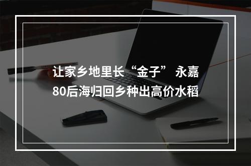 让家乡地里长“金子” 永嘉80后海归回乡种出高价水稻