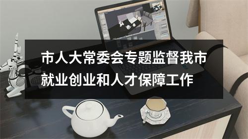 市人大常委会专题监督我市就业创业和人才保障工作