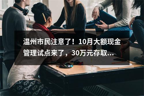 温州市民注意了！10月大额现金管理试点来了，30万元存取现金要列入管理