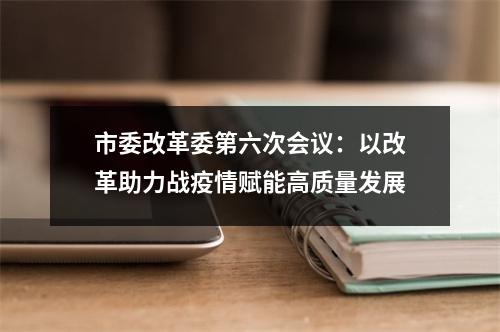 市委改革委第六次会议：以改革助力战疫情赋能高质量发展
