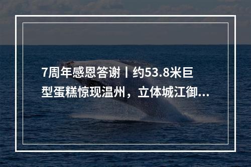 7周年感恩答谢丨约53.8米巨型蛋糕惊现温州，立体城江御公馆创意展示区开放，宠粉壕...