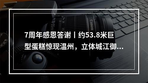 7周年感恩答谢丨约53.8米巨型蛋糕惊现温州，立体城江御公馆创意展示区开放，宠粉壕...