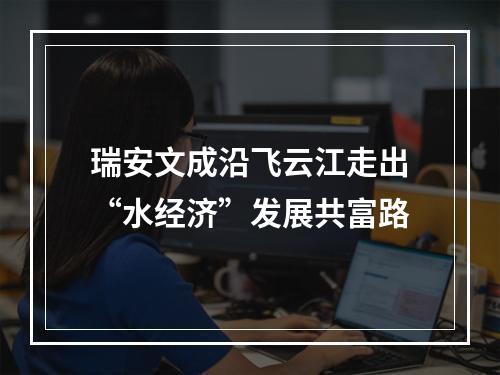 瑞安文成沿飞云江走出“水经济”发展共富路