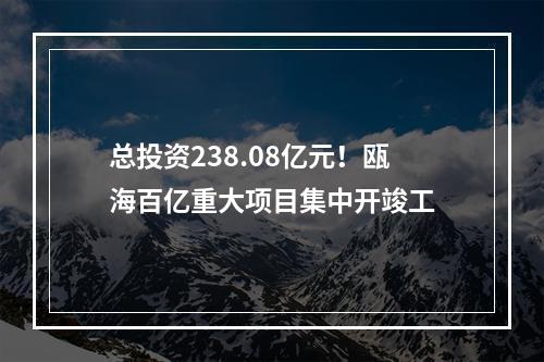 总投资238.08亿元！瓯海百亿重大项目集中开竣工