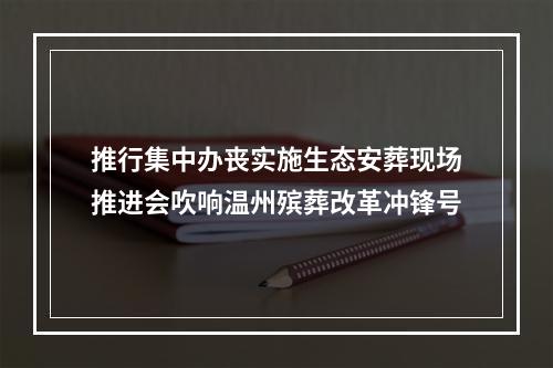 推行集中办丧实施生态安葬现场推进会吹响温州殡葬改革冲锋号