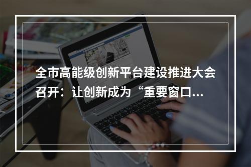 全市高能级创新平台建设推进大会召开：让创新成为“重要窗口”最鲜明标志
